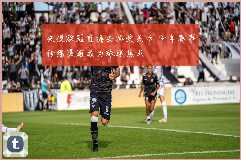 央视欧冠直播安排受关注 今年赛事转播渠道成为球迷焦点