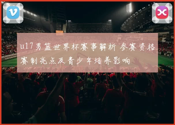 u17男篮世界杯赛事解析 参赛资格赛制亮点及青少年培养影响
