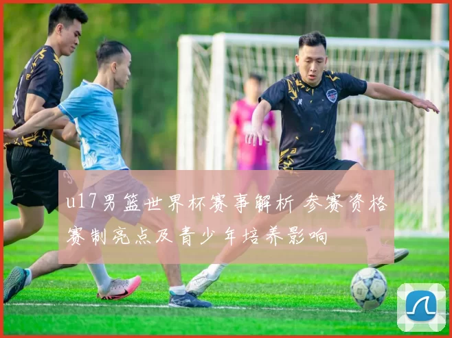 u17男篮世界杯赛事解析 参赛资格赛制亮点及青少年培养影响