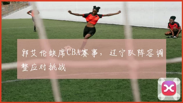 郭艾伦缺席CBA赛事，辽宁队阵容调整应对挑战