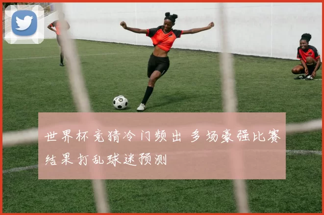 世界杯竞猜冷门频出 多场豪强比赛结果打乱球迷预测
