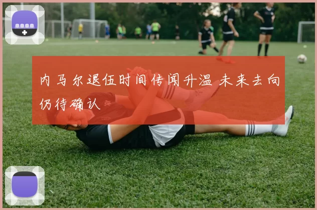 内马尔退伍时间传闻升温 未来去向仍待确认