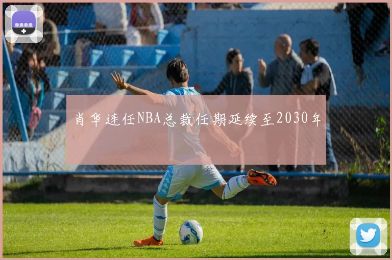 肖华连任NBA总裁任期延续至2030年