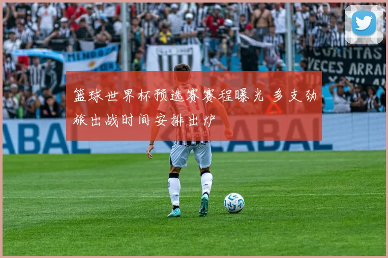 篮球世界杯预选赛赛程曝光 多支劲旅出战时间安排出炉