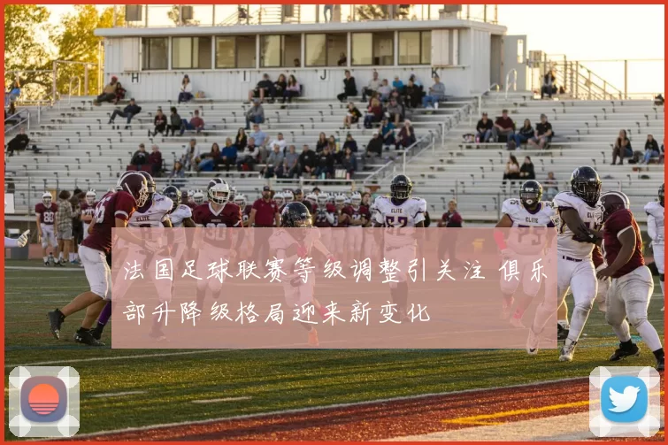 法国足球联赛等级调整引关注 俱乐部升降级格局迎来新变化