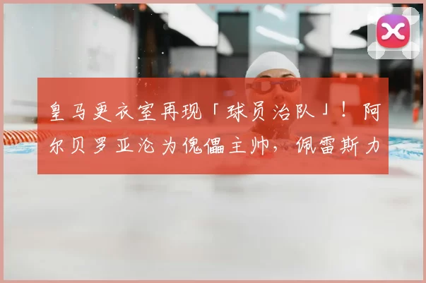 皇马更衣室再现「球员治队」！阿尔贝罗亚沦为傀儡主帅，佩雷斯力挺球星打压教练