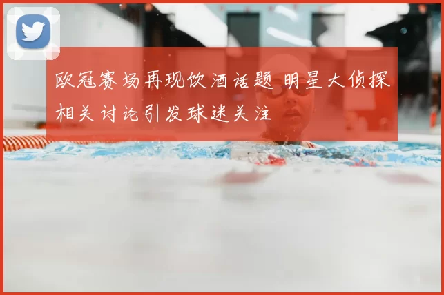 欧冠赛场再现饮酒话题 明星大侦探相关讨论引发球迷关注