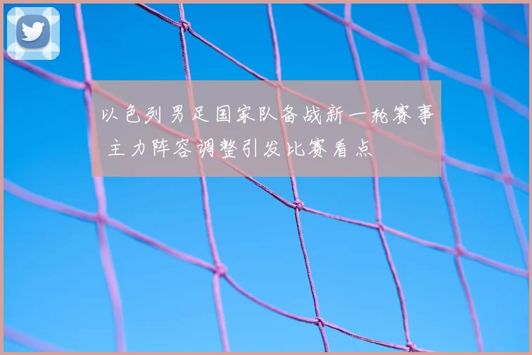 以色列男足国家队备战新一轮赛事 主力阵容调整引发比赛看点