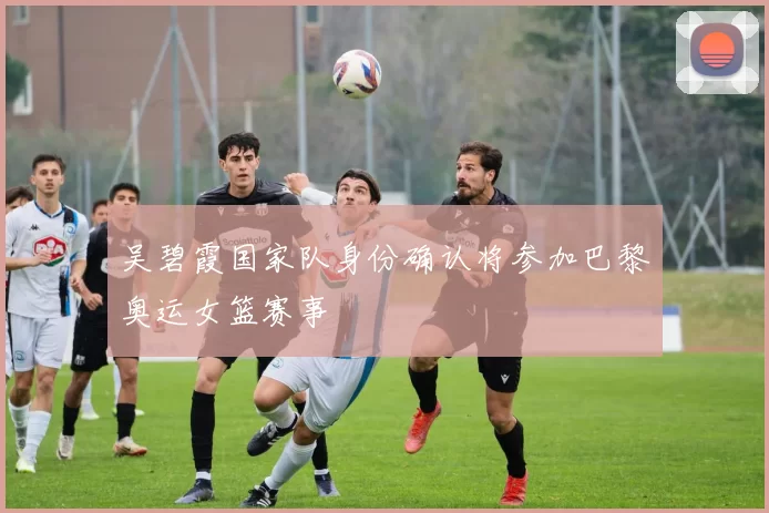 吴碧霞国家队身份确认将参加巴黎奥运女篮赛事