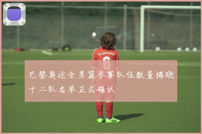 巴黎奥运会男篮参赛队伍数量揭晓十二队名单正式确认