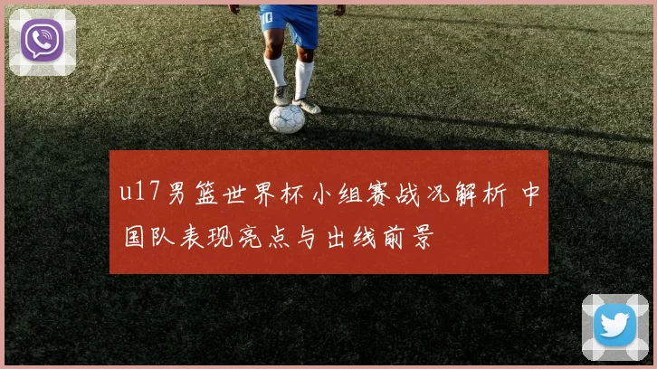 u17男篮世界杯小组赛战况解析 中国队表现亮点与出线前景