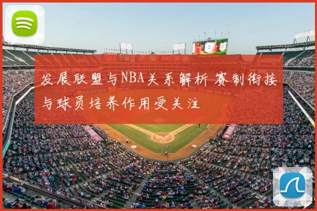 发展联盟与NBA关系解析 赛制衔接与球员培养作用受关注