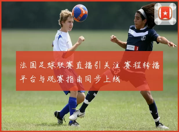 法国足球联赛直播引关注 赛程转播平台与观赛指南同步上线