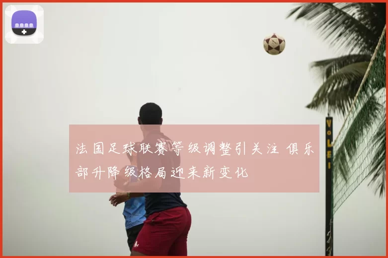 法国足球联赛等级调整引关注 俱乐部升降级格局迎来新变化