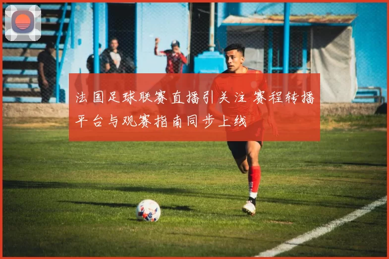 法国足球联赛直播引关注 赛程转播平台与观赛指南同步上线