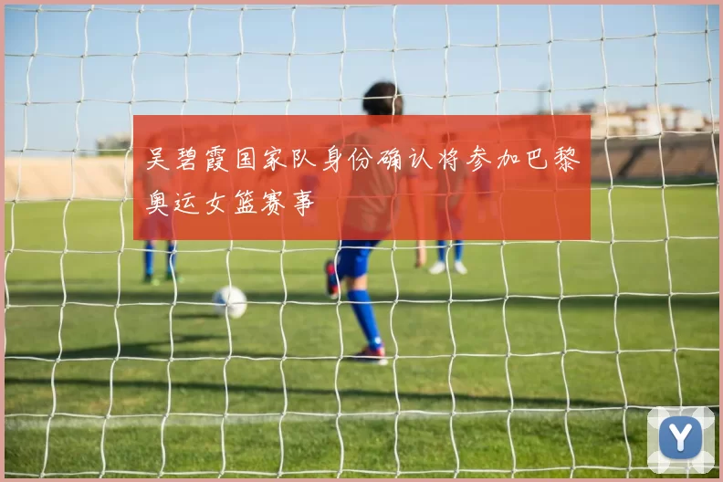 吴碧霞国家队身份确认将参加巴黎奥运女篮赛事