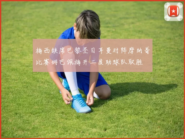 梅西缺席巴黎圣日耳曼对阵摩纳哥比赛姆巴佩梅开二度助球队取胜