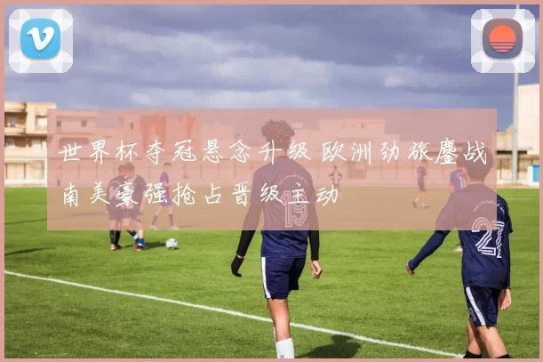 世界杯夺冠悬念升级 欧洲劲旅鏖战南美豪强抢占晋级主动