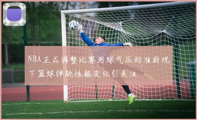 NBA正式调整比赛用球气压标准新规下篮球弹跳性能变化引关注