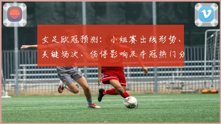女足欧冠预测:小组赛出线形势、关键场次、伤停影响及夺冠热门分析