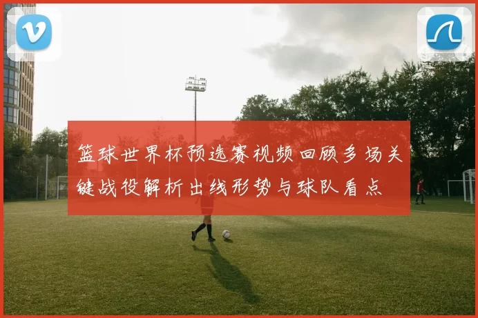 篮球世界杯预选赛视频回顾多场关键战役解析出线形势与球队看点