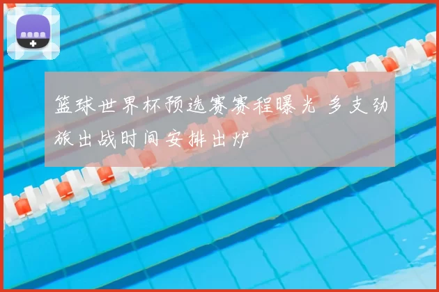 篮球世界杯预选赛赛程曝光 多支劲旅出战时间安排出炉