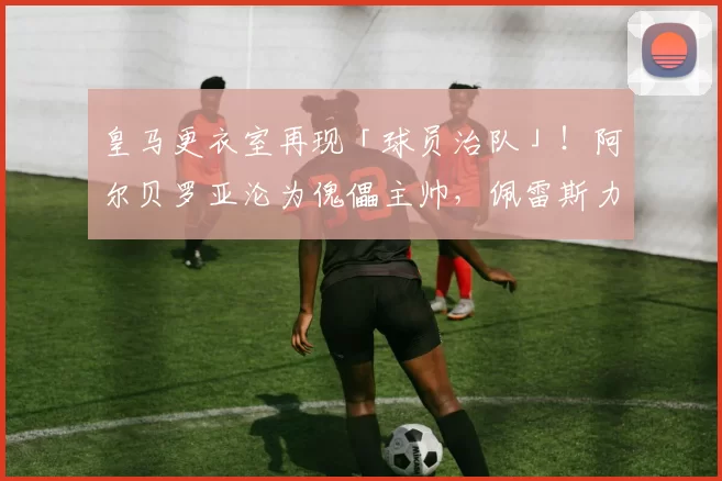 皇马更衣室再现「球员治队」！阿尔贝罗亚沦为傀儡主帅，佩雷斯力挺球星打压教练