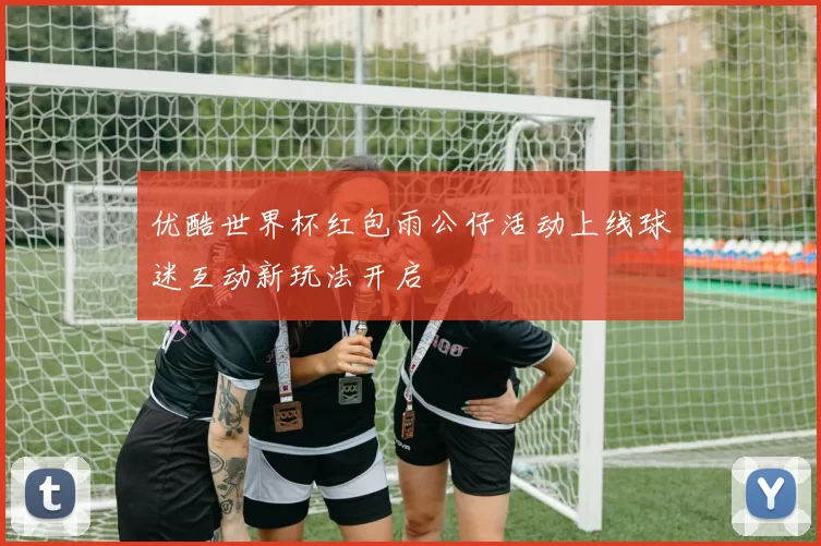 优酷世界杯红包雨公仔活动上线球迷互动新玩法开启