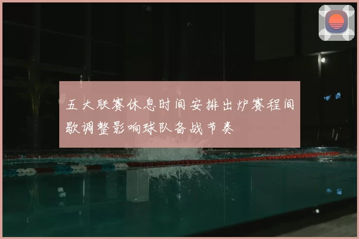 五大联赛休息时间安排出炉赛程间歇调整影响球队备战节奏