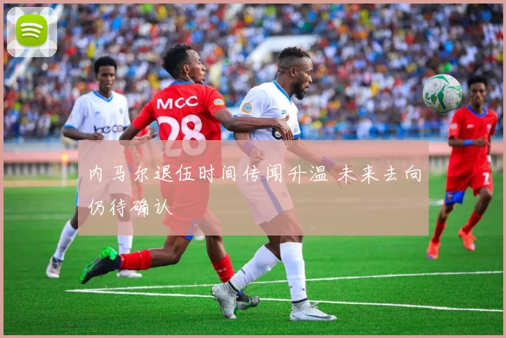 内马尔退伍时间传闻升温 未来去向仍待确认