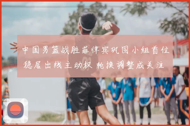 中国男篮战胜菲律宾巩固小组首位 稳居出线主动权 轮换调整成关注点