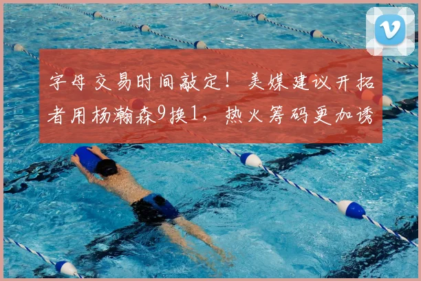 字母交易时间敲定！美媒建议开拓者用杨瀚森9换1，热火筹码更加诱人_NBA_魔术_雄鹿