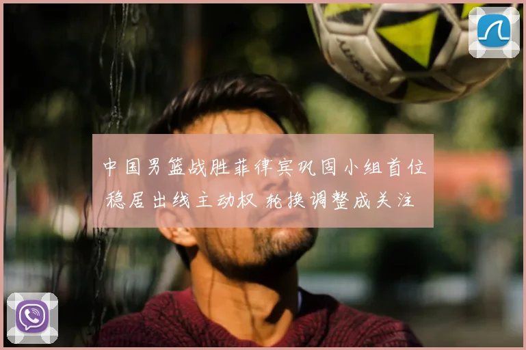 中国男篮战胜菲律宾巩固小组首位 稳居出线主动权 轮换调整成关注点
