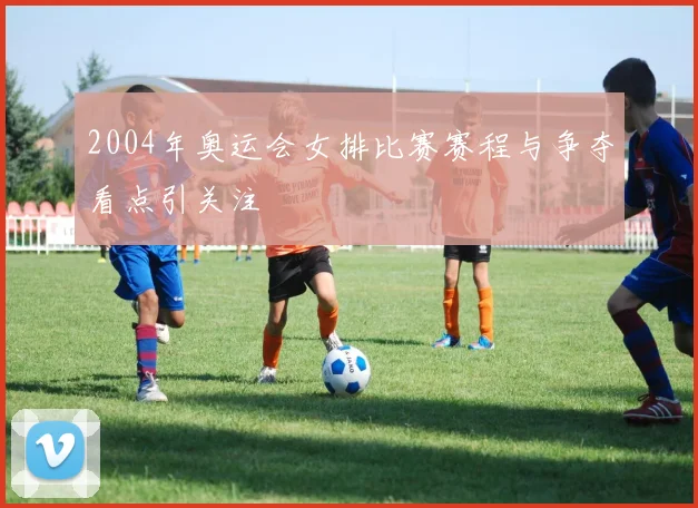 2004年奥运会女排比赛赛程与争夺看点引关注