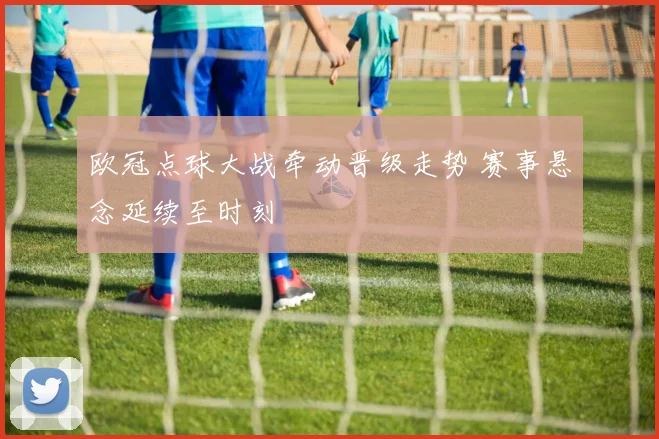 欧冠点球大战牵动晋级走势 赛事悬念延续至时刻