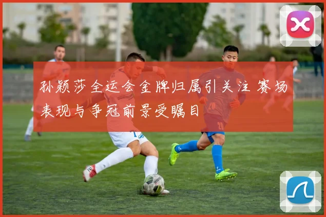 孙颖莎全运会金牌归属引关注 赛场表现与争冠前景受瞩目
