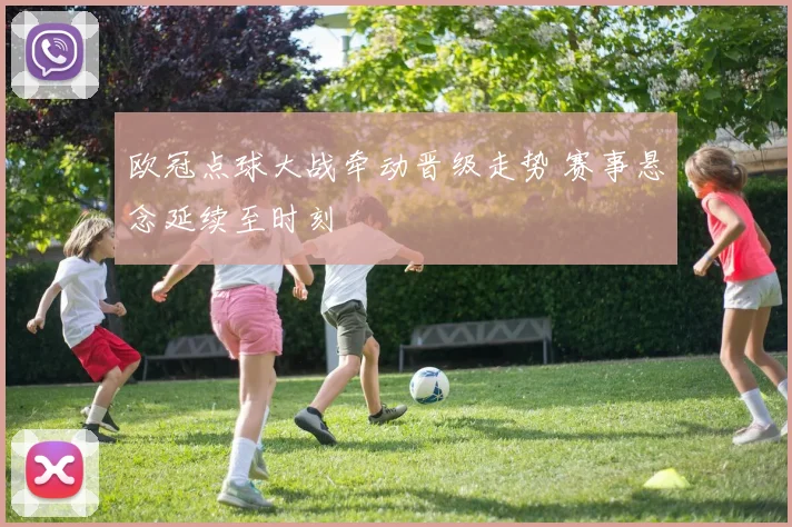 欧冠点球大战牵动晋级走势 赛事悬念延续至时刻
