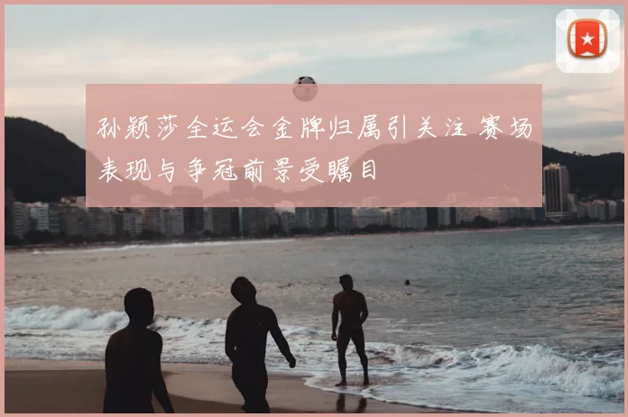 孙颖莎全运会金牌归属引关注 赛场表现与争冠前景受瞩目